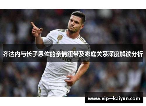 齐达内与长子恩佐的亲情纽带及家庭关系深度解读分析