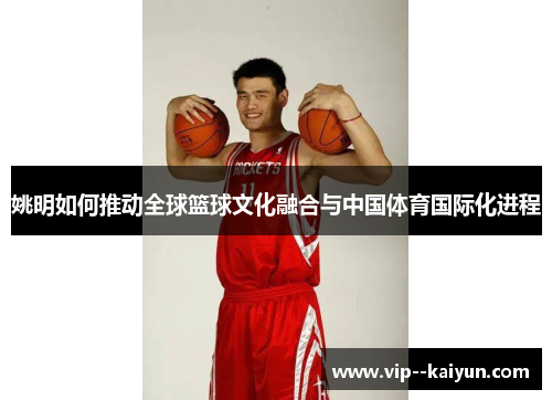 姚明如何推动全球篮球文化融合与中国体育国际化进程
