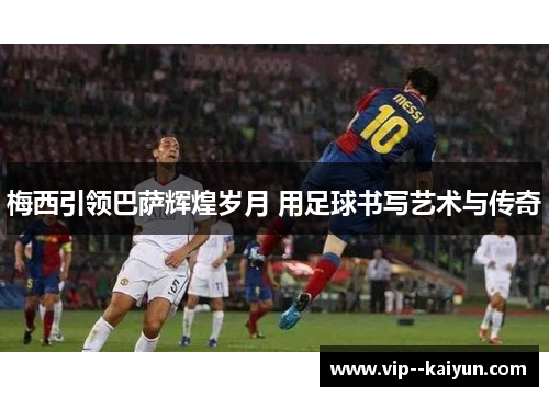 梅西引领巴萨辉煌岁月 用足球书写艺术与传奇