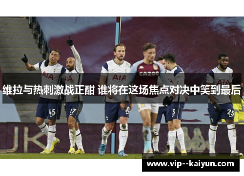 维拉与热刺激战正酣 谁将在这场焦点对决中笑到最后 维拉与热刺激战正酣 谁将在这场焦点对决中笑到最后