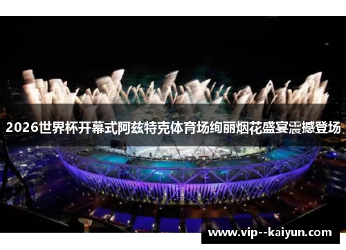 2026世界杯开幕式阿兹特克体育场绚丽烟花盛宴震撼登场