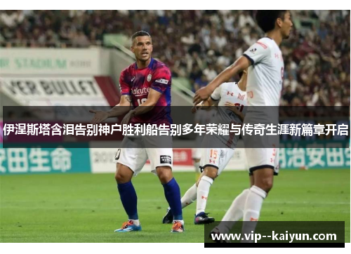 伊涅斯塔含泪告别神户胜利船告别多年荣耀与传奇生涯新篇章开启