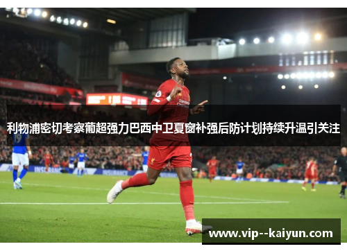 利物浦密切考察葡超强力巴西中卫夏窗补强后防计划持续升温引关注 利物浦密切考察葡超强力巴西中卫夏窗补强后防计划持续升温引关注