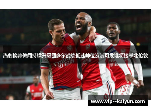 热刺换帅传闻持续升级图多尔战绩低迷帅位岌岌可危谁将接掌北伦敦 热刺换帅传闻持续升级图多尔战绩低迷帅位岌岌可危谁将接掌北伦敦