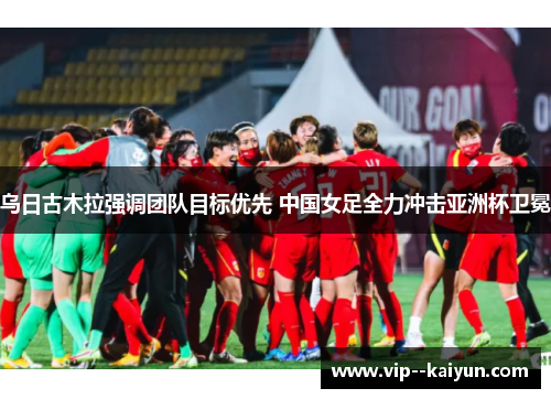 乌日古木拉强调团队目标优先 中国女足全力冲击亚洲杯卫冕 乌日古木拉强调团队目标优先 中国女足全力冲击亚洲杯卫冕